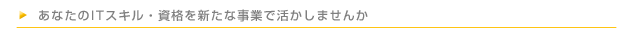 あなたのITスキル・資格を新たな事業で活かしませんか